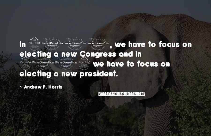Andrew P. Harris Quotes: In 2010, we have to focus on electing a new Congress and in 2012 we have to focus on electing a new president.