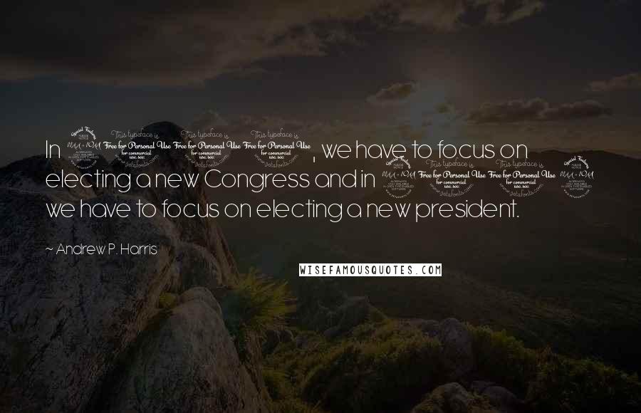 Andrew P. Harris Quotes: In 2010, we have to focus on electing a new Congress and in 2012 we have to focus on electing a new president.