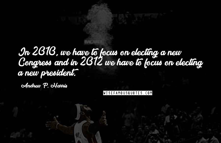 Andrew P. Harris Quotes: In 2010, we have to focus on electing a new Congress and in 2012 we have to focus on electing a new president.