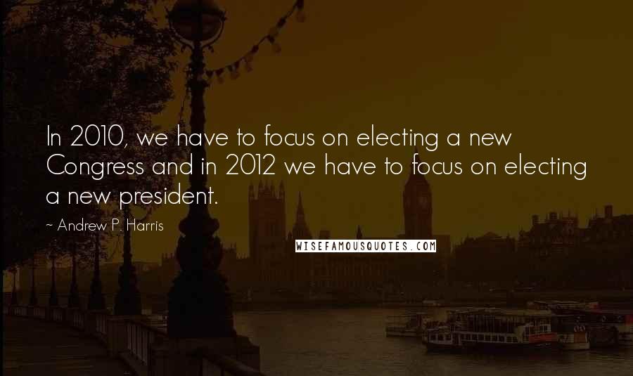 Andrew P. Harris Quotes: In 2010, we have to focus on electing a new Congress and in 2012 we have to focus on electing a new president.