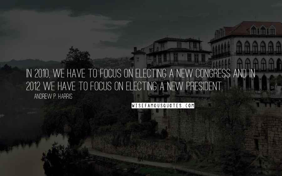 Andrew P. Harris Quotes: In 2010, we have to focus on electing a new Congress and in 2012 we have to focus on electing a new president.