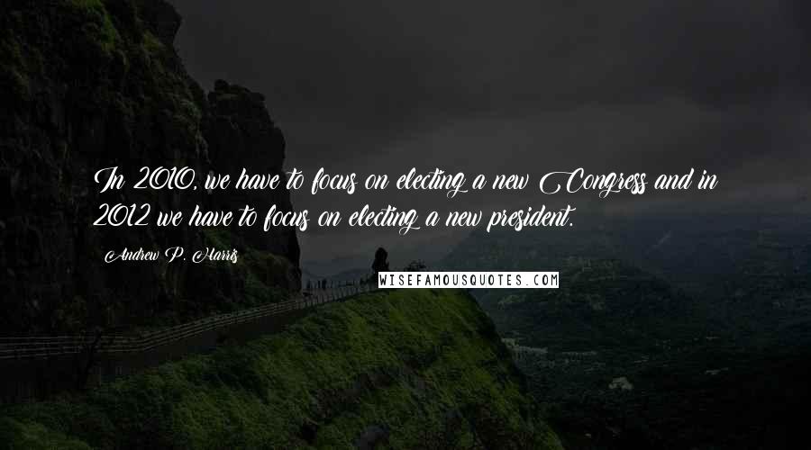 Andrew P. Harris Quotes: In 2010, we have to focus on electing a new Congress and in 2012 we have to focus on electing a new president.