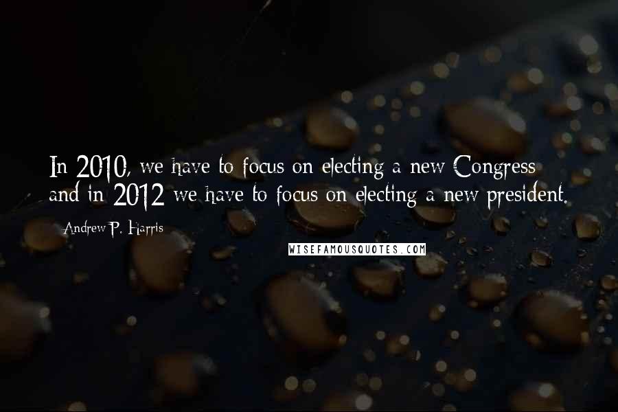 Andrew P. Harris Quotes: In 2010, we have to focus on electing a new Congress and in 2012 we have to focus on electing a new president.