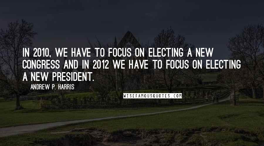 Andrew P. Harris Quotes: In 2010, we have to focus on electing a new Congress and in 2012 we have to focus on electing a new president.