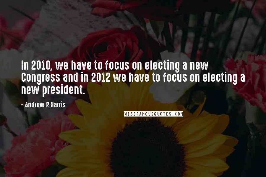 Andrew P. Harris Quotes: In 2010, we have to focus on electing a new Congress and in 2012 we have to focus on electing a new president.