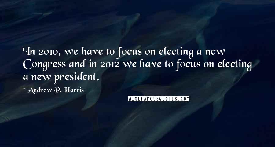 Andrew P. Harris Quotes: In 2010, we have to focus on electing a new Congress and in 2012 we have to focus on electing a new president.