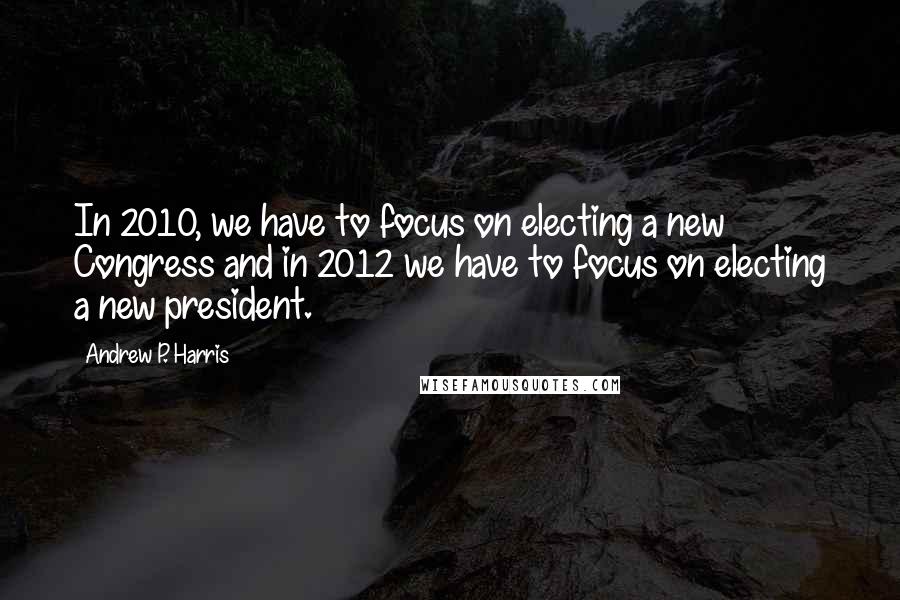 Andrew P. Harris Quotes: In 2010, we have to focus on electing a new Congress and in 2012 we have to focus on electing a new president.