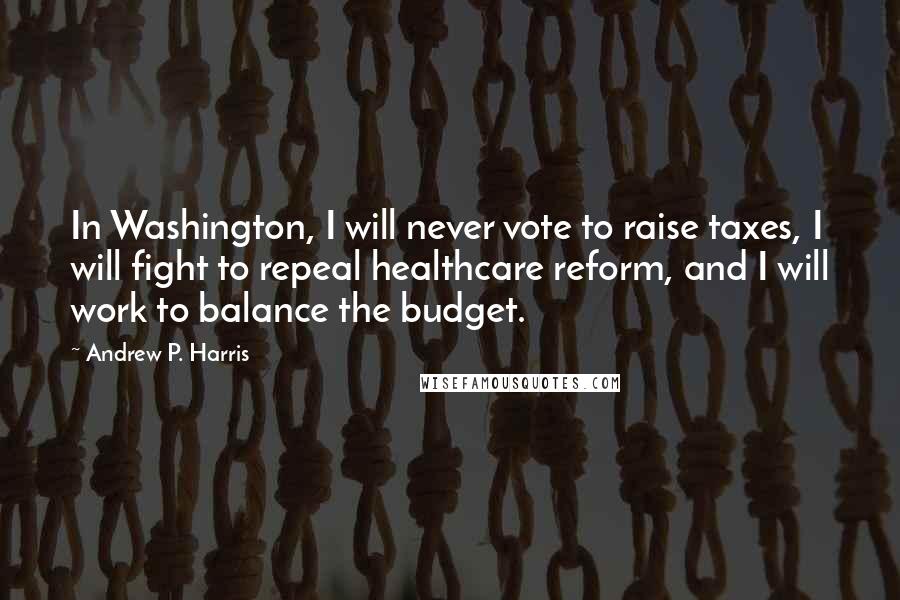 Andrew P. Harris Quotes: In Washington, I will never vote to raise taxes, I will fight to repeal healthcare reform, and I will work to balance the budget.