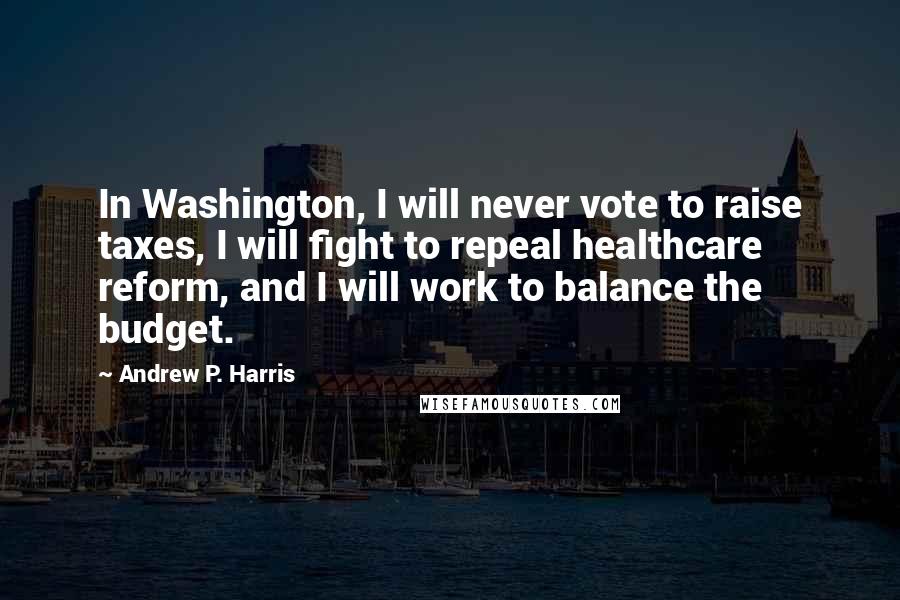 Andrew P. Harris Quotes: In Washington, I will never vote to raise taxes, I will fight to repeal healthcare reform, and I will work to balance the budget.