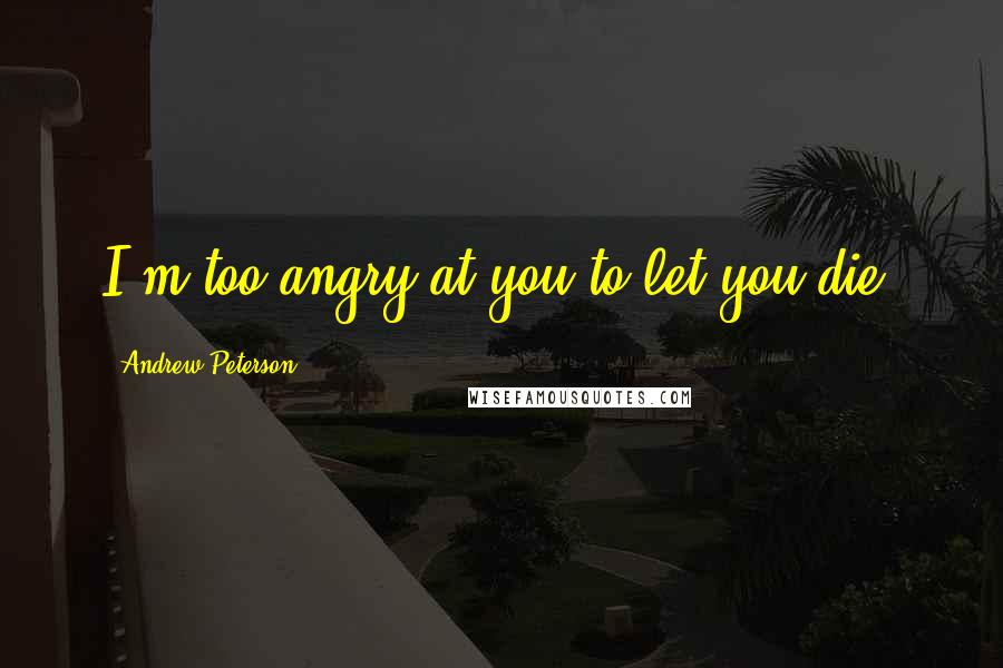 Andrew Peterson Quotes: I'm too angry at you to let you die.