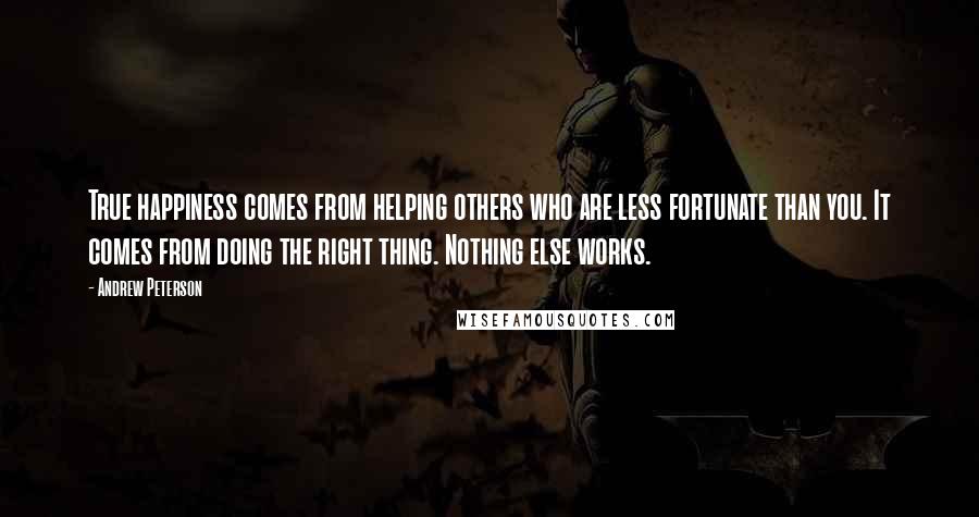 Andrew Peterson Quotes: True happiness comes from helping others who are less fortunate than you. It comes from doing the right thing. Nothing else works.