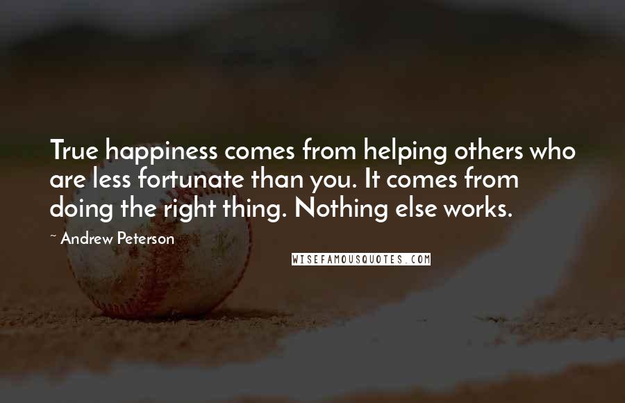 Andrew Peterson Quotes: True happiness comes from helping others who are less fortunate than you. It comes from doing the right thing. Nothing else works.