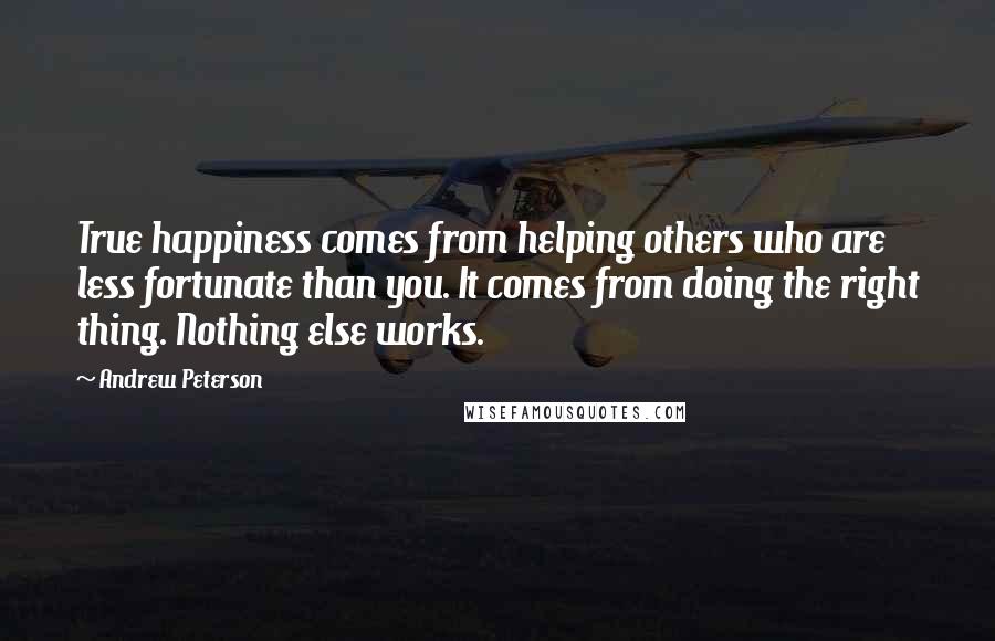 Andrew Peterson Quotes: True happiness comes from helping others who are less fortunate than you. It comes from doing the right thing. Nothing else works.