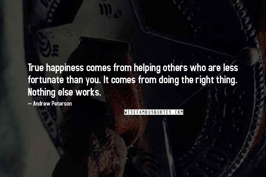 Andrew Peterson Quotes: True happiness comes from helping others who are less fortunate than you. It comes from doing the right thing. Nothing else works.