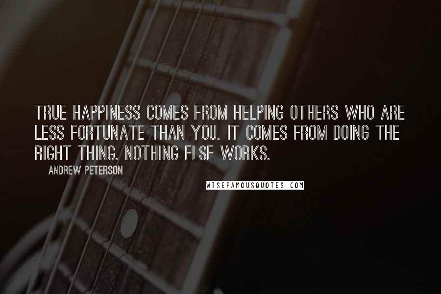 Andrew Peterson Quotes: True happiness comes from helping others who are less fortunate than you. It comes from doing the right thing. Nothing else works.