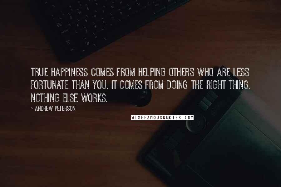 Andrew Peterson Quotes: True happiness comes from helping others who are less fortunate than you. It comes from doing the right thing. Nothing else works.