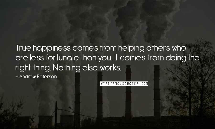 Andrew Peterson Quotes: True happiness comes from helping others who are less fortunate than you. It comes from doing the right thing. Nothing else works.