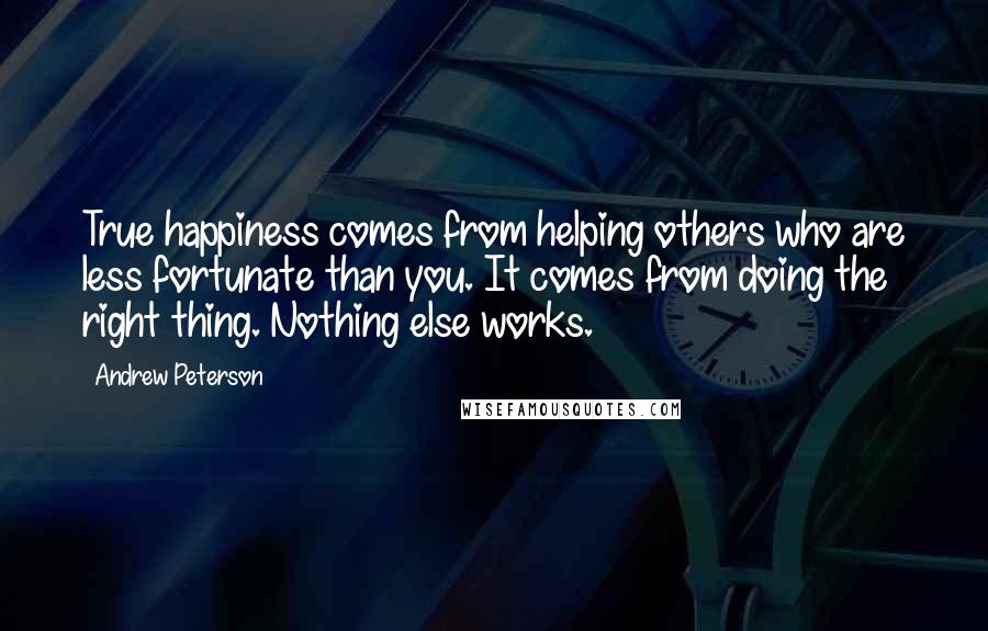 Andrew Peterson Quotes: True happiness comes from helping others who are less fortunate than you. It comes from doing the right thing. Nothing else works.