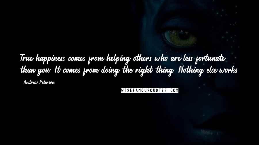 Andrew Peterson Quotes: True happiness comes from helping others who are less fortunate than you. It comes from doing the right thing. Nothing else works.