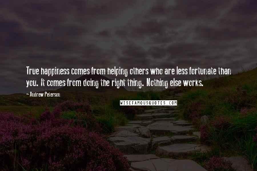 Andrew Peterson Quotes: True happiness comes from helping others who are less fortunate than you. It comes from doing the right thing. Nothing else works.