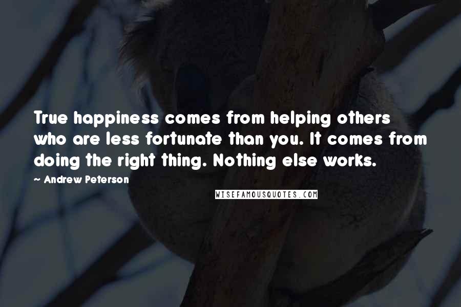 Andrew Peterson Quotes: True happiness comes from helping others who are less fortunate than you. It comes from doing the right thing. Nothing else works.