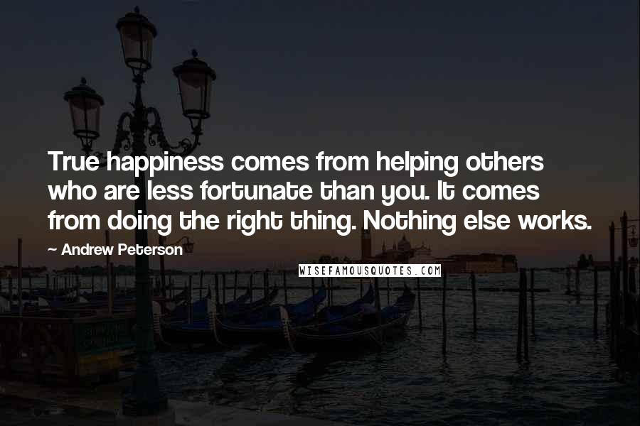 Andrew Peterson Quotes: True happiness comes from helping others who are less fortunate than you. It comes from doing the right thing. Nothing else works.