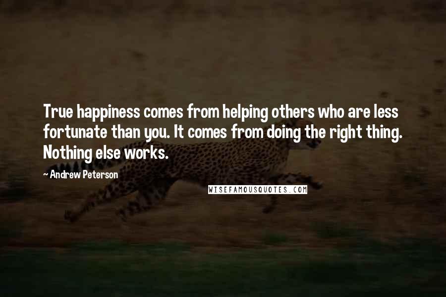 Andrew Peterson Quotes: True happiness comes from helping others who are less fortunate than you. It comes from doing the right thing. Nothing else works.