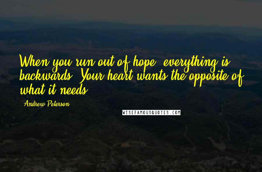 Andrew Peterson Quotes: When you run out of hope, everything is backwards. Your heart wants the opposite of what it needs.