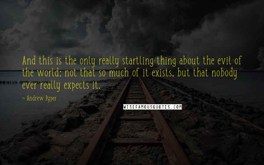 Andrew Pyper Quotes: And this is the only really startling thing about the evil of the world: not that so much of it exists, but that nobody ever really expects it.