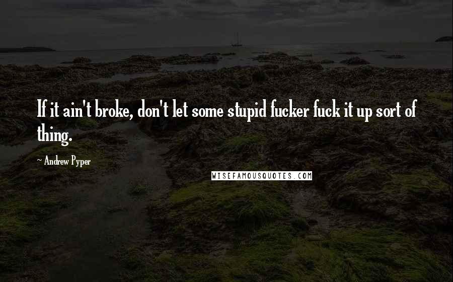 Andrew Pyper Quotes: If it ain't broke, don't let some stupid fucker fuck it up sort of thing.