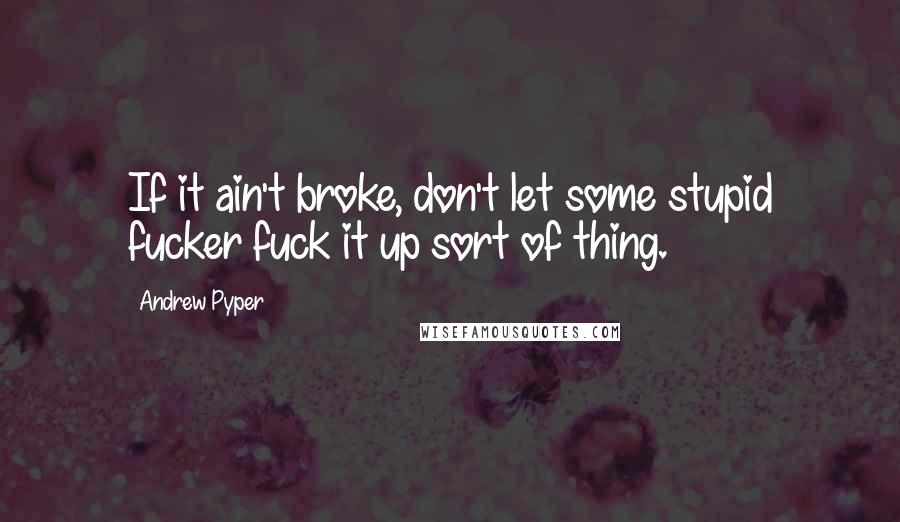 Andrew Pyper Quotes: If it ain't broke, don't let some stupid fucker fuck it up sort of thing.