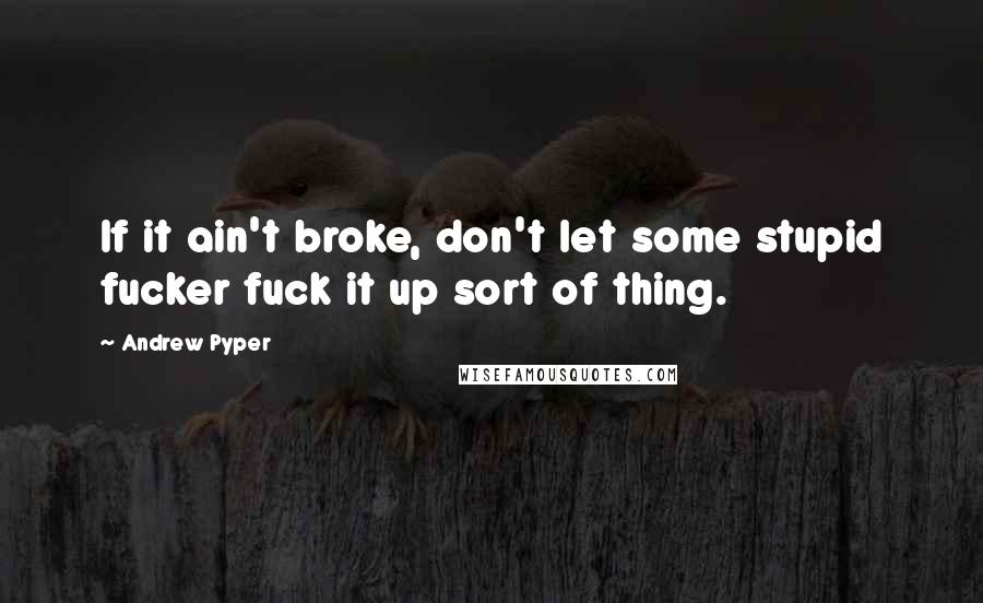 Andrew Pyper Quotes: If it ain't broke, don't let some stupid fucker fuck it up sort of thing.