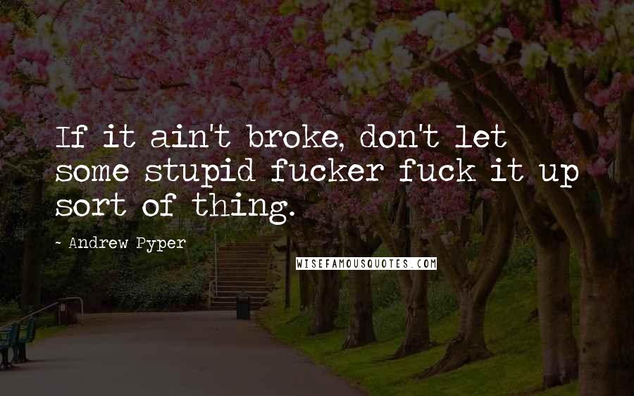 Andrew Pyper Quotes: If it ain't broke, don't let some stupid fucker fuck it up sort of thing.