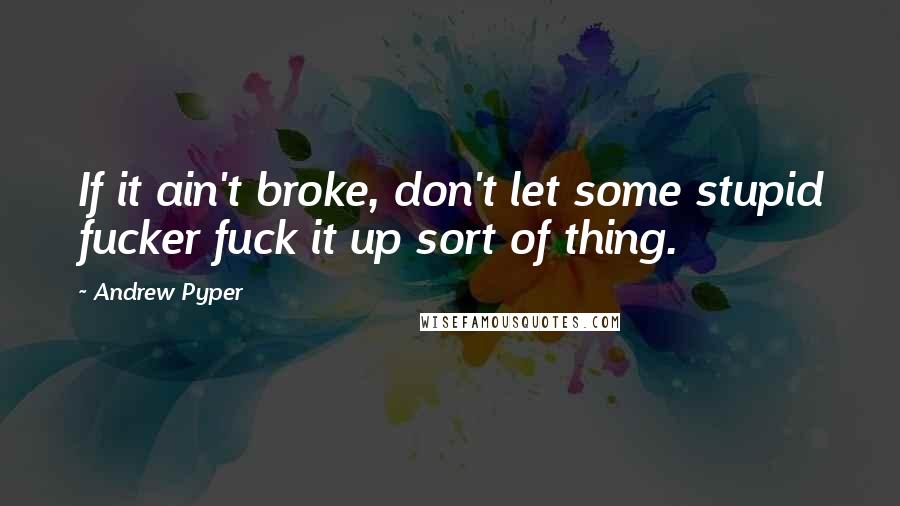 Andrew Pyper Quotes: If it ain't broke, don't let some stupid fucker fuck it up sort of thing.