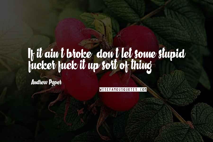 Andrew Pyper Quotes: If it ain't broke, don't let some stupid fucker fuck it up sort of thing.