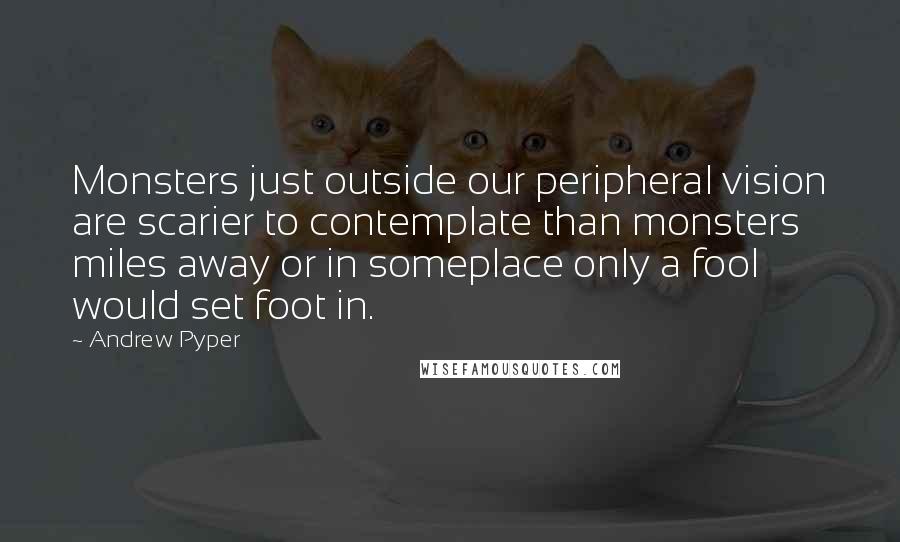 Andrew Pyper Quotes: Monsters just outside our peripheral vision are scarier to contemplate than monsters miles away or in someplace only a fool would set foot in.