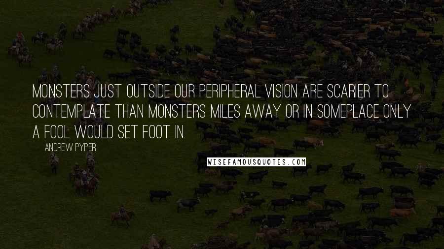 Andrew Pyper Quotes: Monsters just outside our peripheral vision are scarier to contemplate than monsters miles away or in someplace only a fool would set foot in.