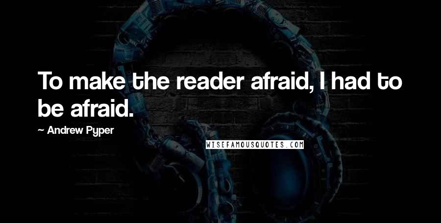 Andrew Pyper Quotes: To make the reader afraid, I had to be afraid.