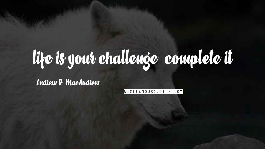 Andrew R. MacAndrew Quotes: life is your challenge, complete it