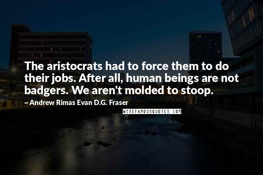 Andrew Rimas Evan D.G. Fraser Quotes: The aristocrats had to force them to do their jobs. After all, human beings are not badgers. We aren't molded to stoop.