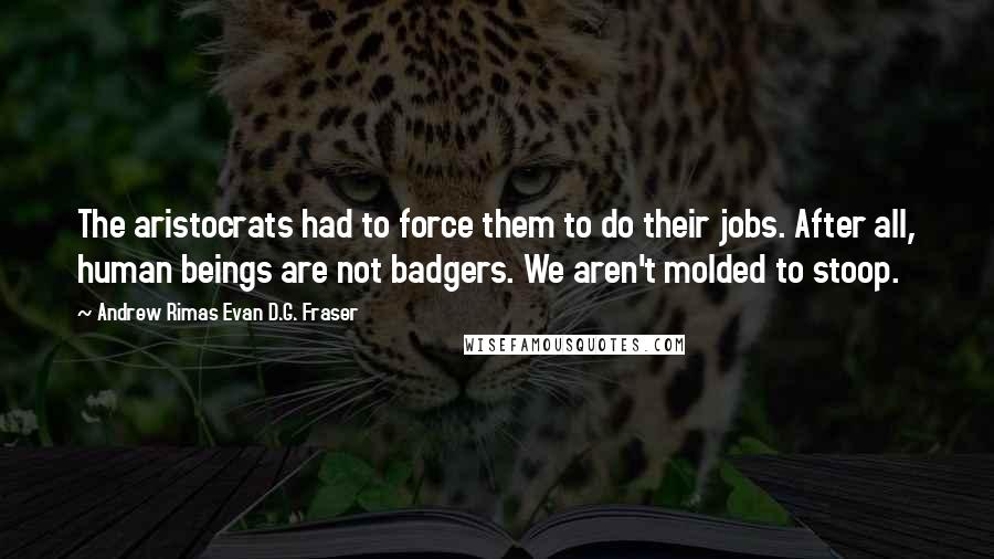Andrew Rimas Evan D.G. Fraser Quotes: The aristocrats had to force them to do their jobs. After all, human beings are not badgers. We aren't molded to stoop.