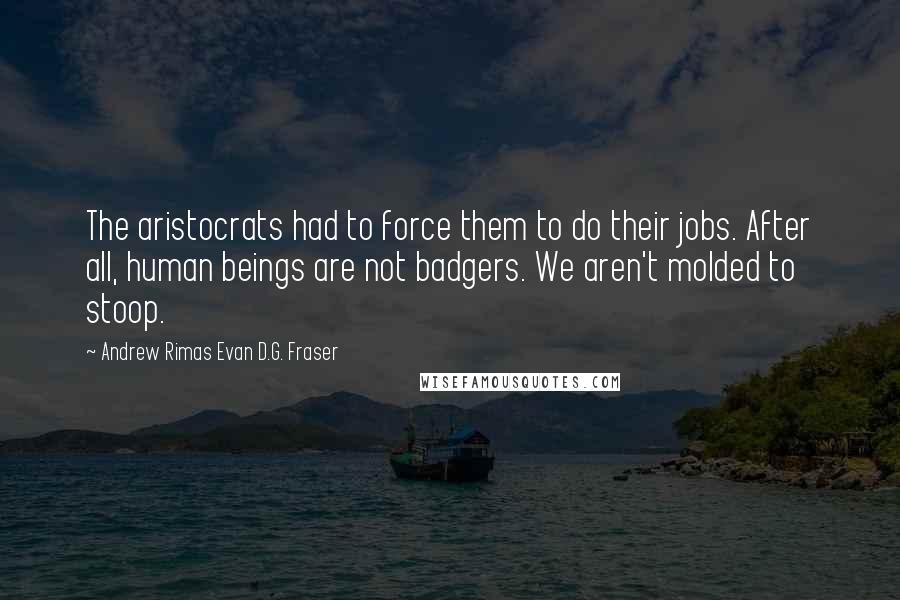 Andrew Rimas Evan D.G. Fraser Quotes: The aristocrats had to force them to do their jobs. After all, human beings are not badgers. We aren't molded to stoop.