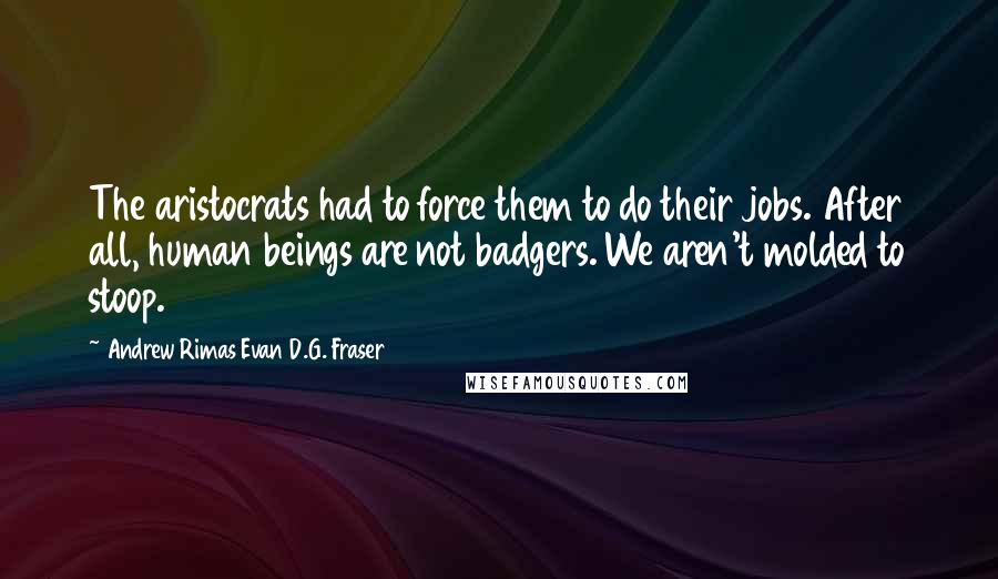 Andrew Rimas Evan D.G. Fraser Quotes: The aristocrats had to force them to do their jobs. After all, human beings are not badgers. We aren't molded to stoop.