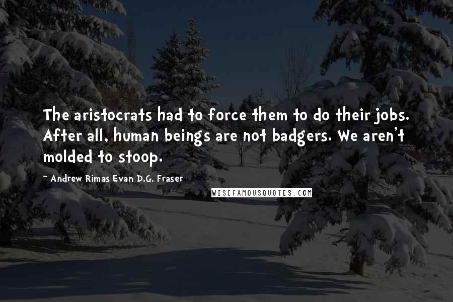 Andrew Rimas Evan D.G. Fraser Quotes: The aristocrats had to force them to do their jobs. After all, human beings are not badgers. We aren't molded to stoop.