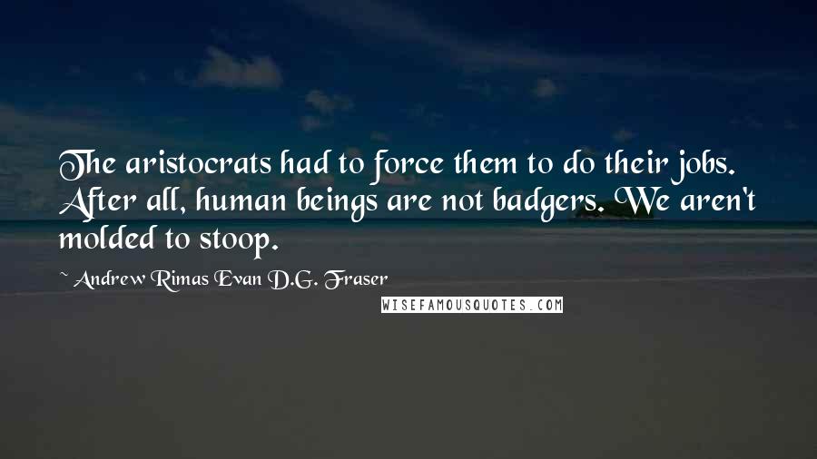 Andrew Rimas Evan D.G. Fraser Quotes: The aristocrats had to force them to do their jobs. After all, human beings are not badgers. We aren't molded to stoop.