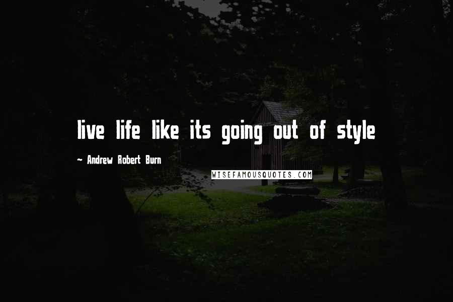 Andrew Robert Burn Quotes: live life like its going out of style