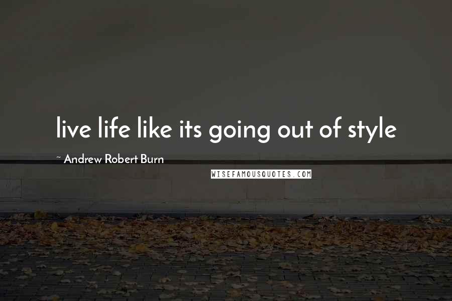 Andrew Robert Burn Quotes: live life like its going out of style