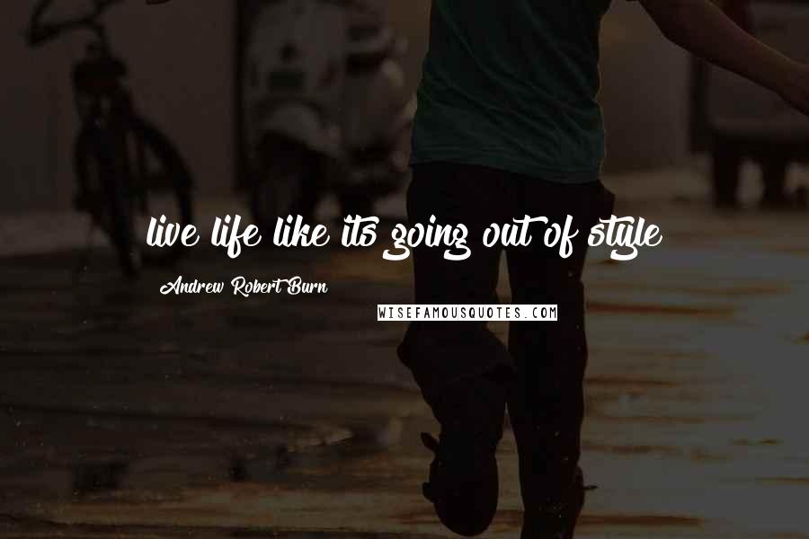 Andrew Robert Burn Quotes: live life like its going out of style