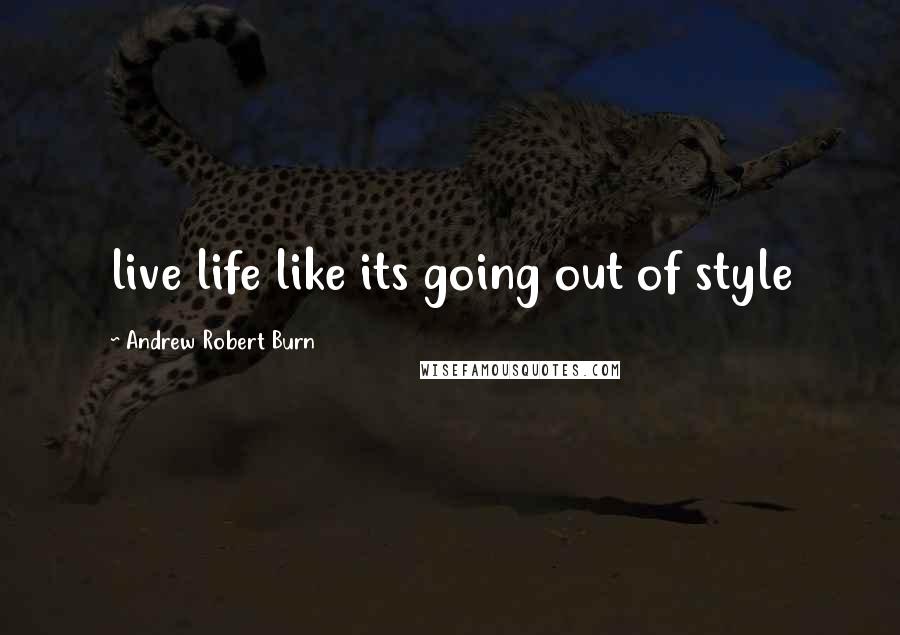 Andrew Robert Burn Quotes: live life like its going out of style