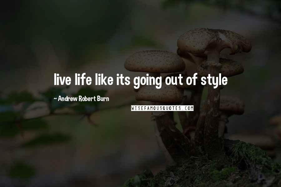 Andrew Robert Burn Quotes: live life like its going out of style